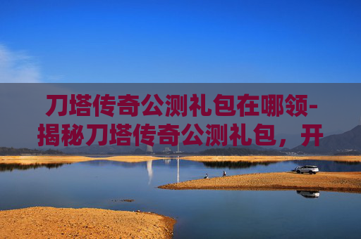 刀塔传奇公测礼包在哪领-揭秘刀塔传奇公测礼包,开启你的英雄之旅! 刀塔传奇公测礼包在哪领-揭秘刀塔传奇公测礼包,开启你的英雄之旅!