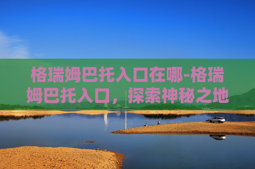格瑞姆巴托入口在哪-格瑞姆巴托入口，探索神秘之地的奥秘