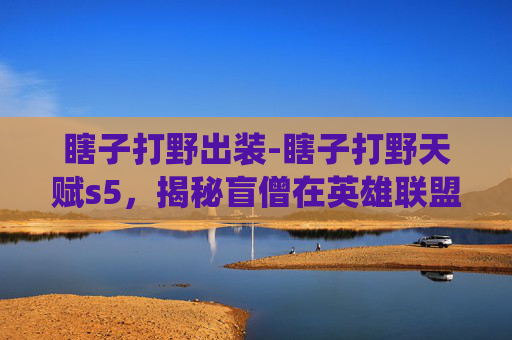 瞎子打野出装-瞎子打野天赋s5，揭秘盲僧在英雄联盟中的野区统治力
