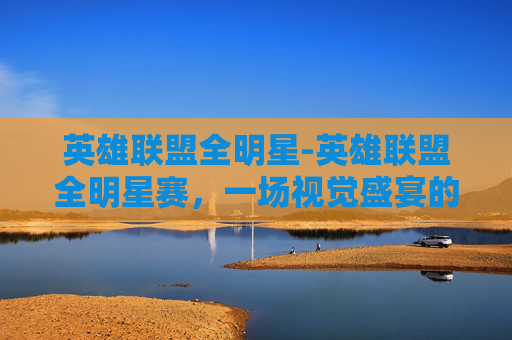 英雄联盟全明星-英雄联盟全明星赛，一场视觉盛宴的完美展现