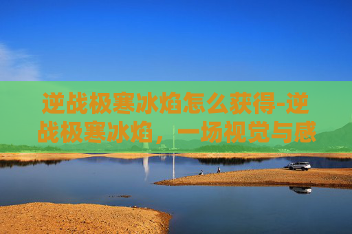 逆战极寒冰焰怎么获得-逆战极寒冰焰，一场视觉与感官的极致盛宴