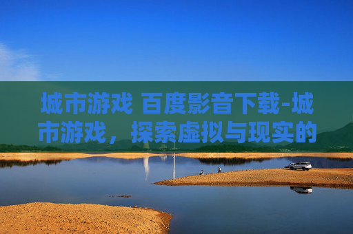 城市游戏 百度影音下载-城市游戏，探索虚拟与现实的边界