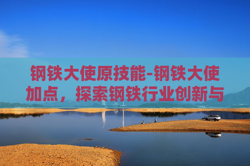 钢铁大使原技能-钢铁大使加点，探索钢铁行业创新与可持续发展之路