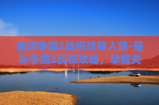 星际争霸2战役攻略人族-星际争霸2战役攻略，掌握关键策略，征服星际战场