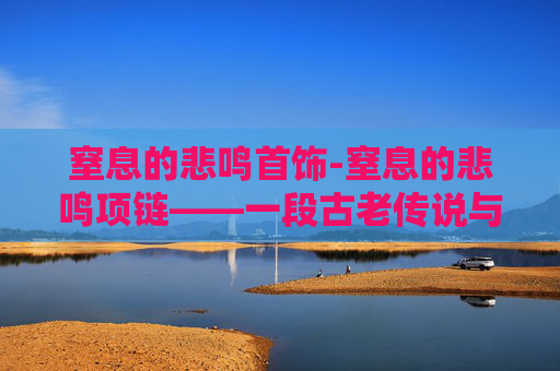 窒息的悲鸣首饰-窒息的悲鸣项链——一段古老传说与现代探险的交织