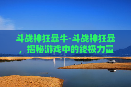 斗战神狂暴牛-斗战神狂暴，揭秘游戏中的终极力量