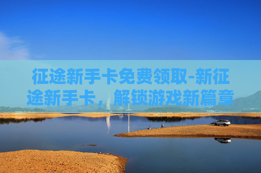 征途新手卡免费领取-新征途新手卡，解锁游戏新篇章，开启你的冒险之旅