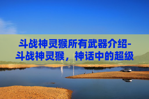 斗战神灵猴所有武器介绍-斗战神灵猴，神话中的超级英雄还是现实里的幻想？