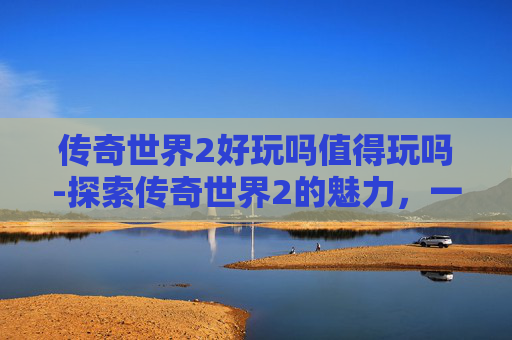 传奇世界2好玩吗值得玩吗-探索传奇世界2的魅力，一个老玩家的深度体验
