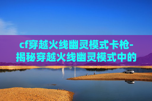 cf穿越火线幽灵模式卡枪-揭秘穿越火线幽灵模式中的卡枪技巧 cf穿越火线幽灵模式卡枪-揭秘穿越火线幽灵模式中的卡枪技巧
