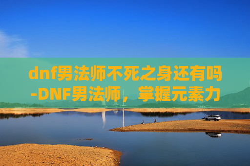 dnf男法师不死之身还有吗-DNF男法师，掌握元素力量，成为游戏中的魔法师