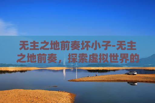 无主之地前奏坏小子-无主之地前奏，探索虚拟世界的无限可能