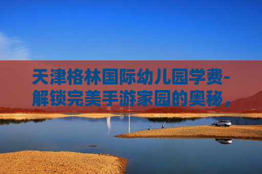 天津格林国际幼儿园学费-解锁完美手游家园的奥秘，几级开启？