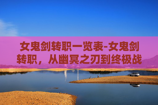 女鬼剑转职一览表-女鬼剑转职，从幽冥之刃到终极战士的蜕变之路