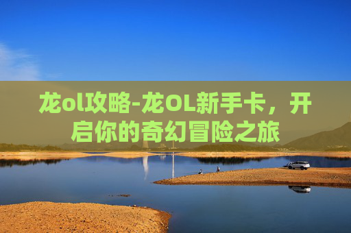 龙ol攻略-龙OL新手卡，开启你的奇幻冒险之旅