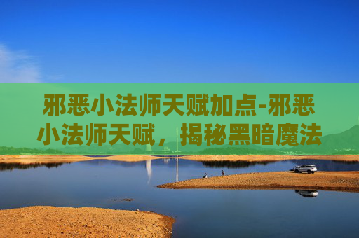 邪恶小法师天赋加点-邪恶小法师天赋，揭秘黑暗魔法的神秘力量