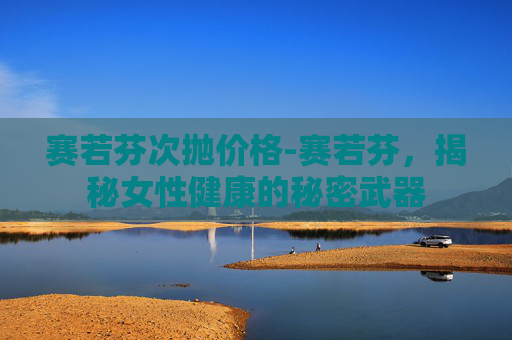 赛若芬次抛价格-赛若芬,揭秘女性健康的秘密武器 赛若芬次抛价格-赛若芬,揭秘女性健康的秘密武器
