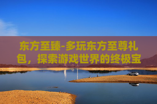 东方至臻-多玩东方至尊礼包，探索游戏世界的终极宝藏