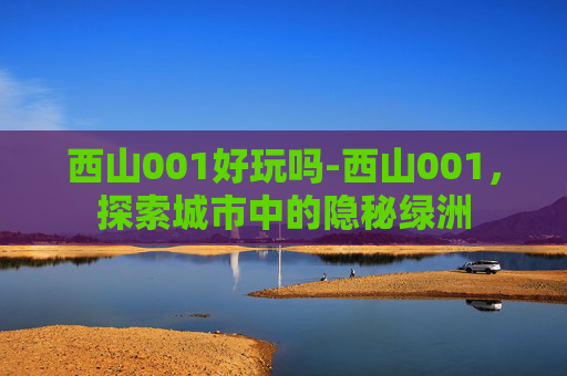 西山001好玩吗-西山001,探索城市中的隐秘绿洲 西山001好玩吗-西山001,探索城市中的隐秘绿洲