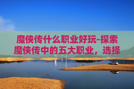 魔侠传什么职业好玩-探索魔侠传中的五大职业，选择你的英雄之路
