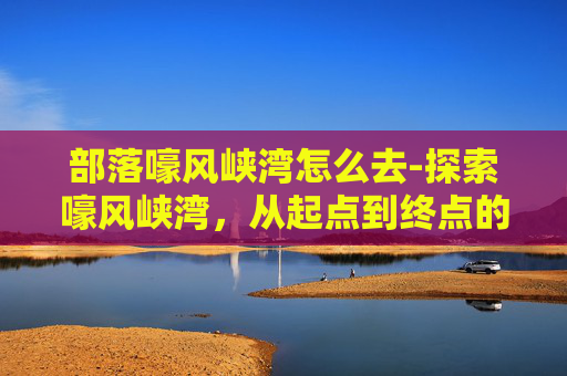 部落嚎风峡湾怎么去-探索嚎风峡湾，从起点到终点的旅行指南