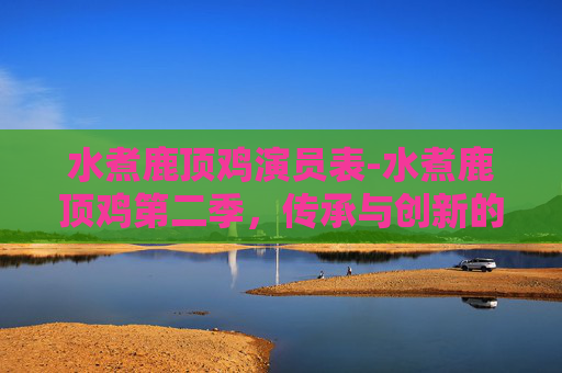 水煮鹿顶鸡演员表-水煮鹿顶鸡第二季，传承与创新的味蕾之旅