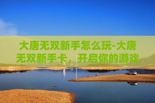 大唐无双新手怎么玩-大唐无双新手卡，开启你的游戏之旅