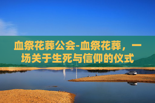血祭花葬公会-血祭花葬,一场关于生死与信仰的仪式 血祭花葬公会-血祭花葬,一场关于生死与信仰的仪式