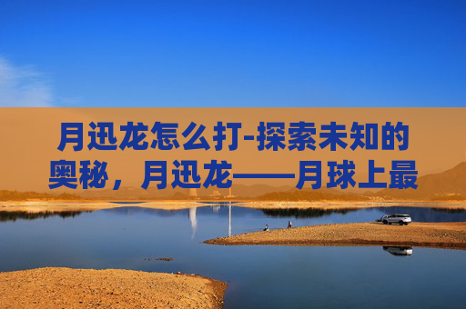 月迅龙怎么打-探索未知的奥秘，月迅龙——月球上最神秘的生物