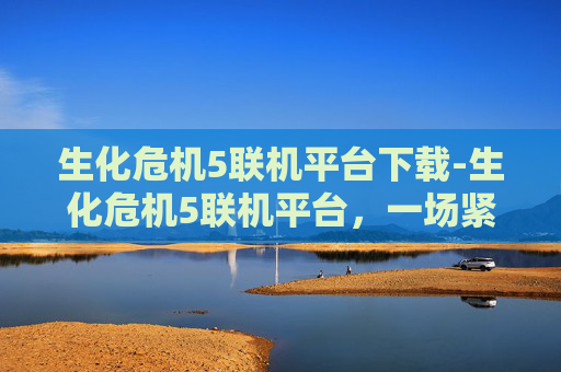 生化危机5联机平台下载-生化危机5联机平台，一场紧张刺激的生化战争