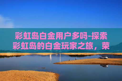 彩虹岛白金用户多吗-探索彩虹岛的白金玩家之旅，荣耀与挑战