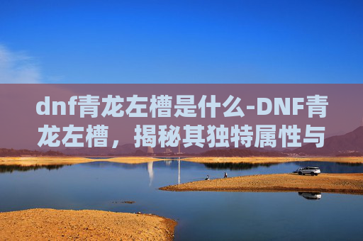 dnf青龙左槽是什么-DNF青龙左槽,揭秘其独特属性与实战应用 dnf青龙左槽是什么-DNF青龙左槽,揭秘其独特属性与实战应用