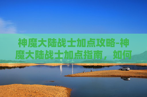 神魔大陆战士加点攻略-神魔大陆战士加点指南，如何最大化你的战斗力