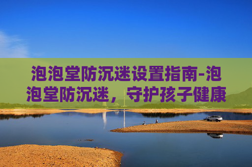 泡泡堂防沉迷设置指南-泡泡堂防沉迷，守护孩子健康成长的防线