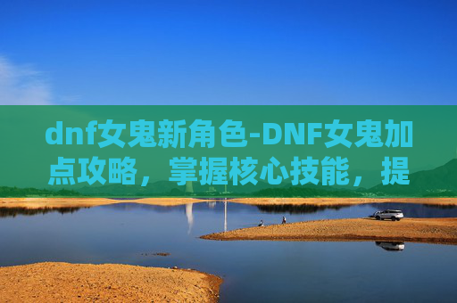 dnf女鬼新角色-DNF女鬼加点攻略，掌握核心技能，提升战斗效率