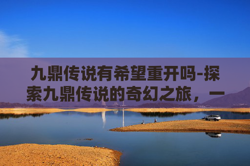 九鼎传说有希望重开吗-探索九鼎传说的奇幻之旅，一场充满神秘与挑战的游戏
