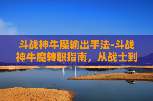斗战神牛魔输出手法-斗战神牛魔转职指南，从战士到霸主的华丽转变