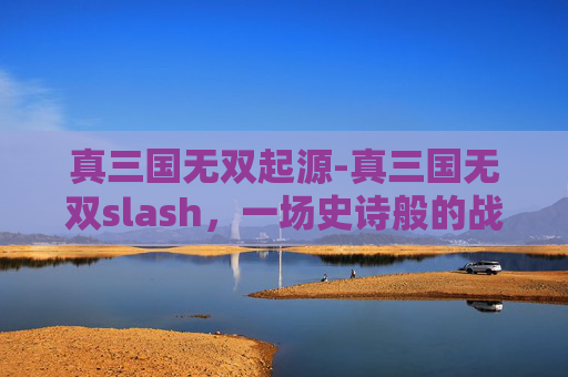 真三国无双起源-真三国无双slash，一场史诗般的战斗盛宴