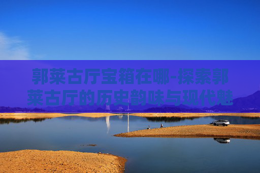 郭莱古厅宝箱在哪-探索郭莱古厅的历史韵味与现代魅力