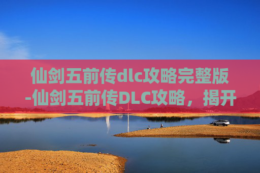仙剑五前传dlc攻略完整版-仙剑五前传DLC攻略，揭开隐藏的秘密，解锁全新剧情