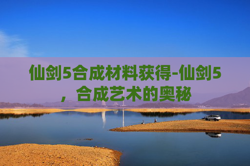 仙剑5合成材料获得-仙剑5，合成艺术的奥秘