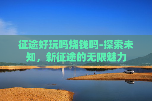 征途好玩吗烧钱吗-探索未知，新征途的无限魅力