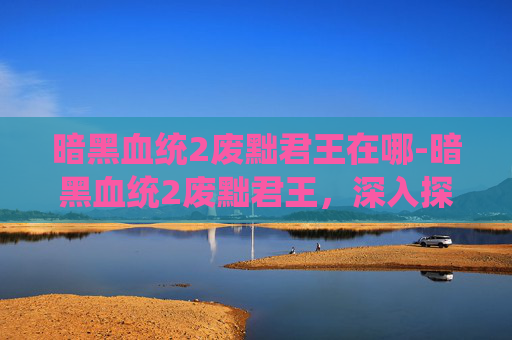 暗黑血统2废黜君王在哪-暗黑血统2废黜君王，深入探索游戏内隐藏的阴谋与挑战