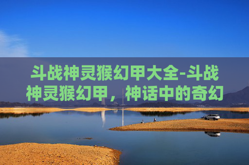 斗战神灵猴幻甲大全-斗战神灵猴幻甲，神话中的奇幻铠甲