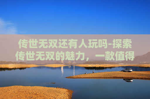 传世无双还有人玩吗-探索传世无双的魅力，一款值得尝试的手游体验
