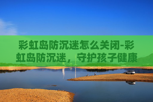 彩虹岛防沉迷怎么关闭-彩虹岛防沉迷,守护孩子健康成长的防线 彩虹岛防沉迷怎么关闭-彩虹岛防沉迷,守护孩子健康成长的防线