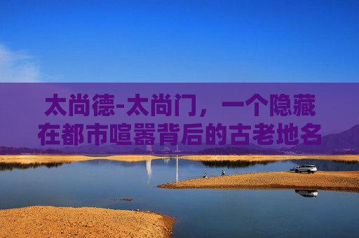 太尚德-太尚门，一个隐藏在都市喧嚣背后的古老地名，它如同一颗镶嵌在繁华都市中的璀璨明珠，静静地诉说着一段段古老的故事