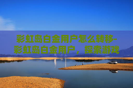 彩虹岛白金用户怎么转移-彩虹岛白金用户，探索游戏世界的极致荣耀