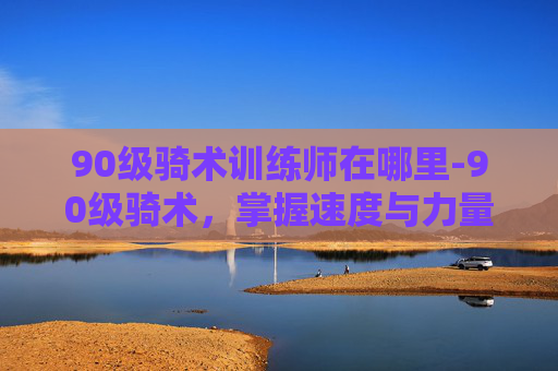 90级骑术训练师在哪里-90级骑术，掌握速度与力量的完美平衡