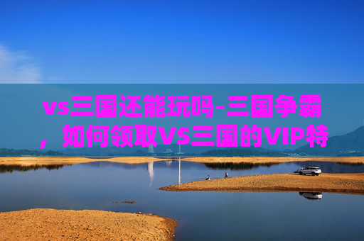 vs三国还能玩吗-三国争霸，如何领取VS三国的VIP特权